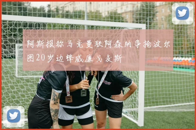 阿斯报称马竞曼联阿森纳争抢波尔图20岁边锋威廉戈麦斯