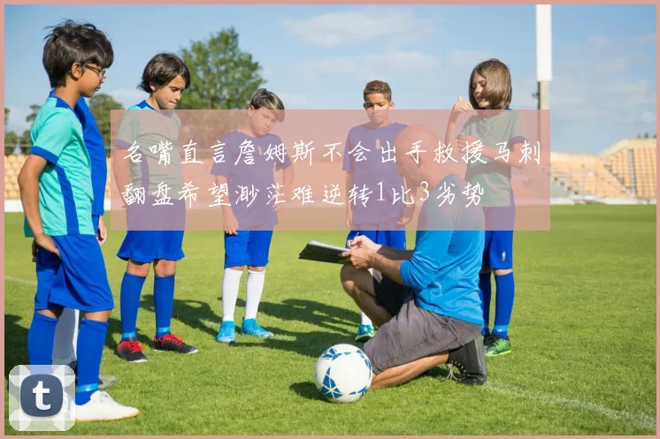 名嘴直言詹姆斯不会出手救援马刺翻盘希望渺茫难逆转1比3劣势