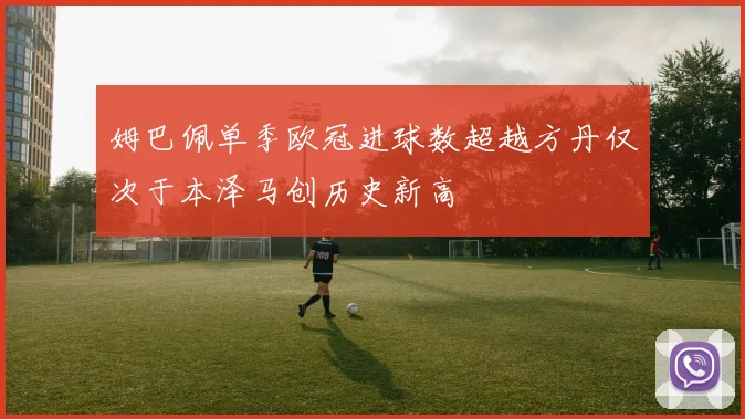 姆巴佩单季欧冠进球数超越方丹仅次于本泽马创历史新高