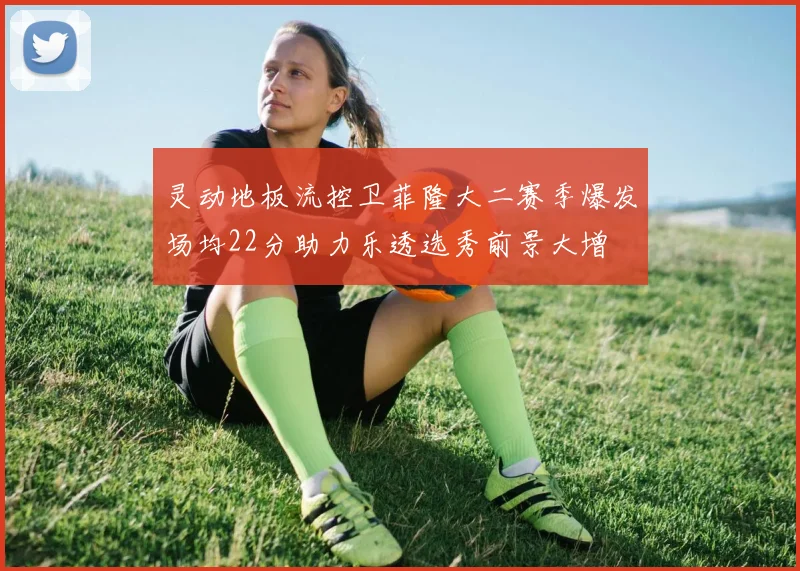 灵动地板流控卫菲隆大二赛季爆发场均22分助力乐透选秀前景大增