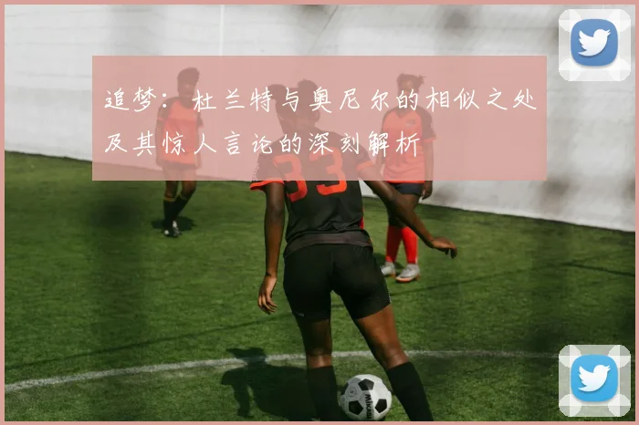 追梦：杜兰特与奥尼尔的相似之处及其惊人言论的深刻解析