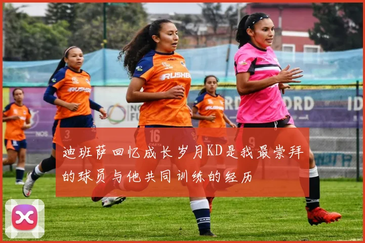 迪班萨回忆成长岁月KD是我最崇拜的球员与他共同训练的经历