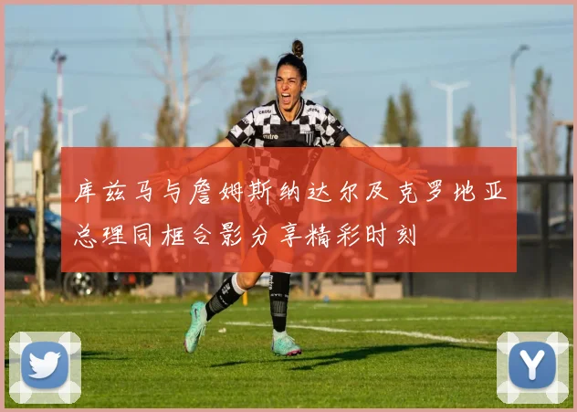 库兹马与詹姆斯纳达尔及克罗地亚总理同框合影分享精彩时刻