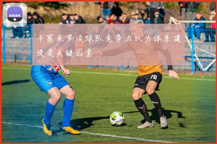 卡塞米罗谈球队竞争力认为体系建设是关键因素