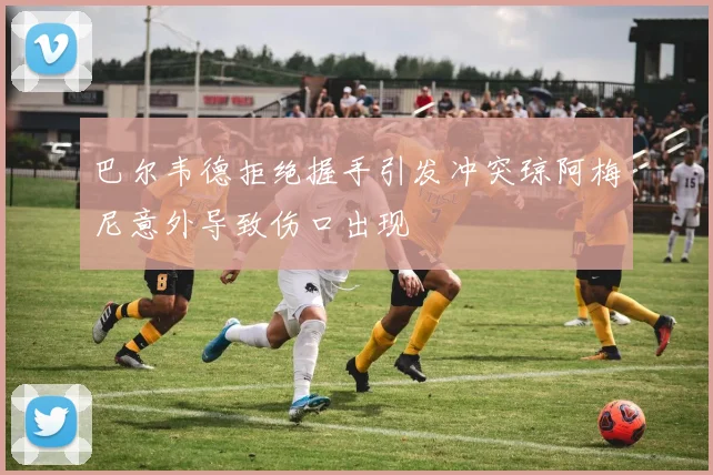 巴尔韦德拒绝握手引发冲突琼阿梅尼意外导致伤口出现