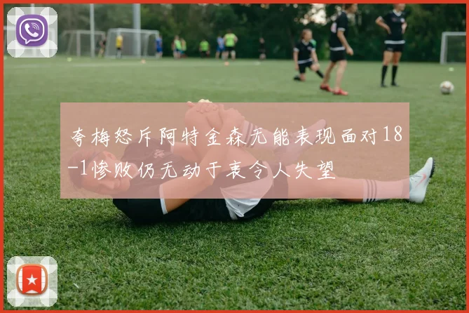 夸梅怒斥阿特金森无能表现面对18-1惨败仍无动于衷令人失望