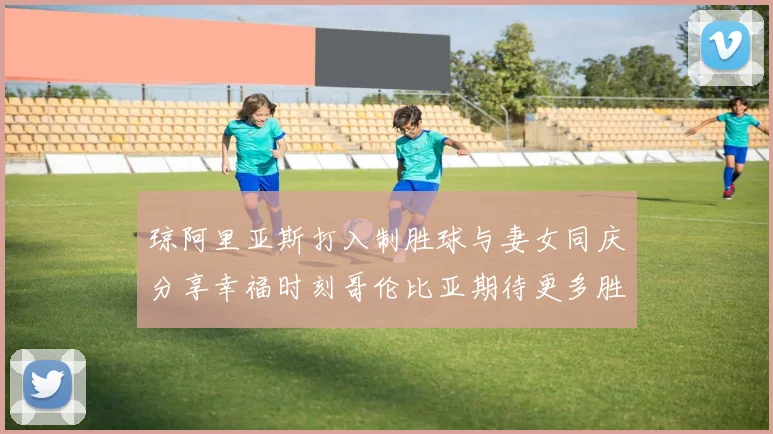 琼阿里亚斯打入制胜球与妻女同庆分享幸福时刻哥伦比亚期待更多胜利
