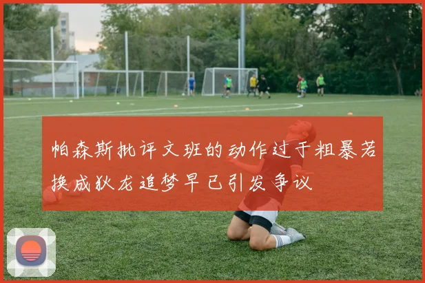 帕森斯批评文班的动作过于粗暴若换成狄龙追梦早已引发争议