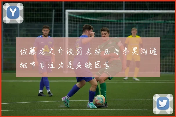 佐藤龙之介谈罚点经历与李昊沟通细节专注力是关键因素