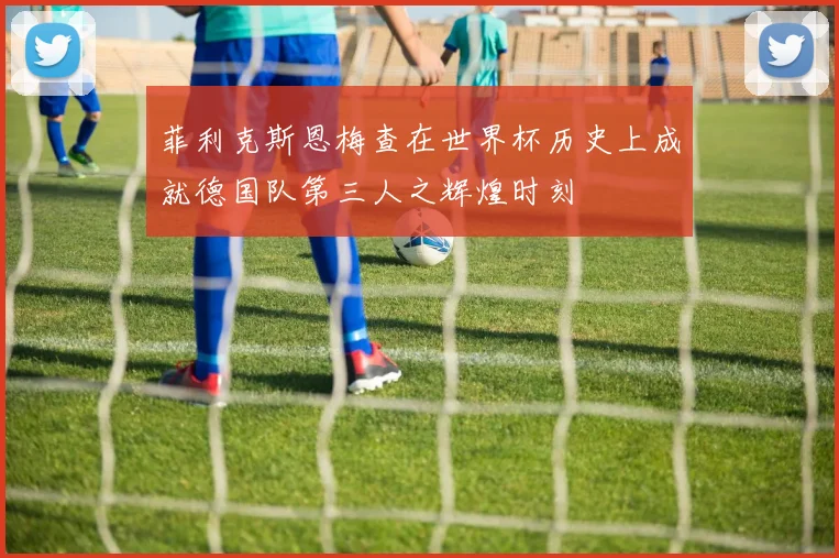 菲利克斯恩梅查在世界杯历史上成就德国队第三人之辉煌时刻