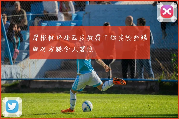 摩根批评梅西应被罚下称其险些踢断对方腿令人震惊