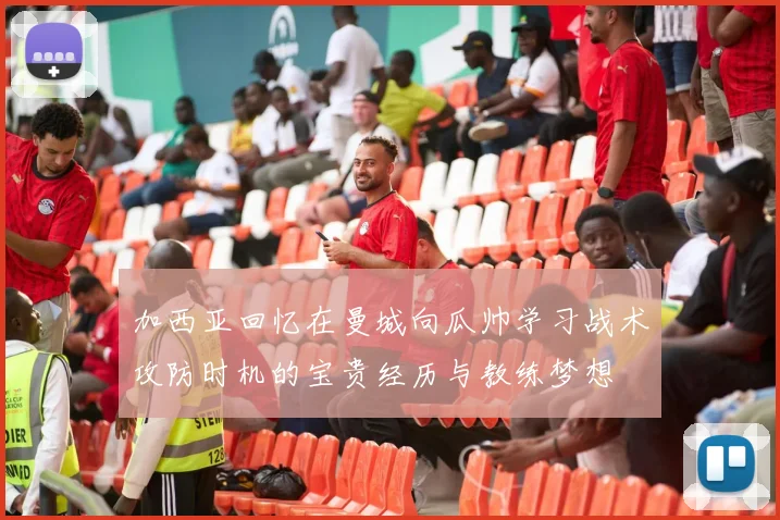 加西亚回忆在曼城向瓜帅学习战术攻防时机的宝贵经历与教练梦想