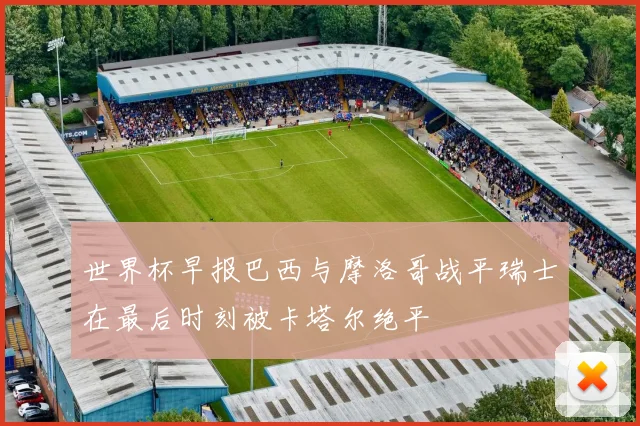 世界杯早报巴西与摩洛哥战平瑞士在最后时刻被卡塔尔绝平