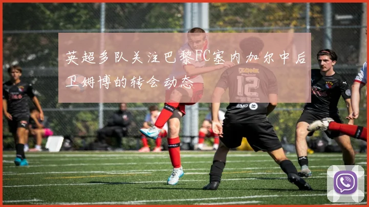 英超多队关注巴黎FC塞内加尔中后卫姆博的转会动态