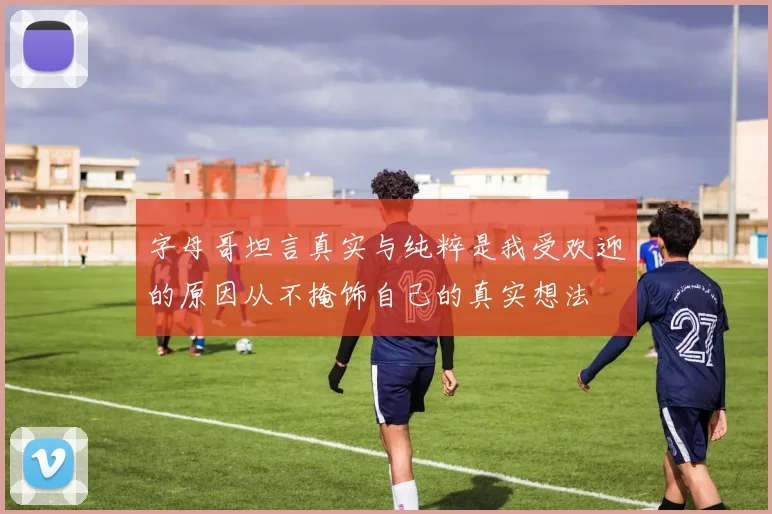 字母哥坦言真实与纯粹是我受欢迎的原因从不掩饰自己的真实想法