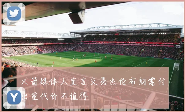 火箭媒体人直言交易杰伦布朗需付出重代价不值得