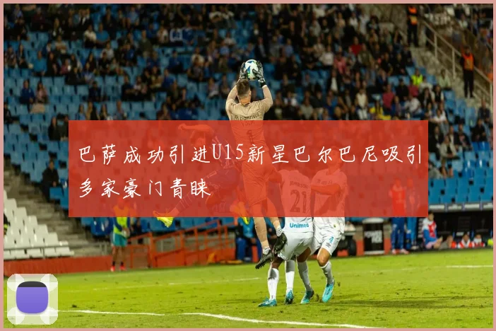 巴萨成功引进U15新星巴尔巴尼吸引多家豪门青睐