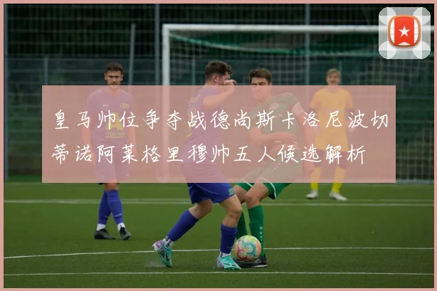 皇马帅位争夺战德尚斯卡洛尼波切蒂诺阿莱格里穆帅五人候选解析