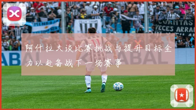 阿什拉夫谈比赛挑战与提升目标全力以赴备战下一场赛事