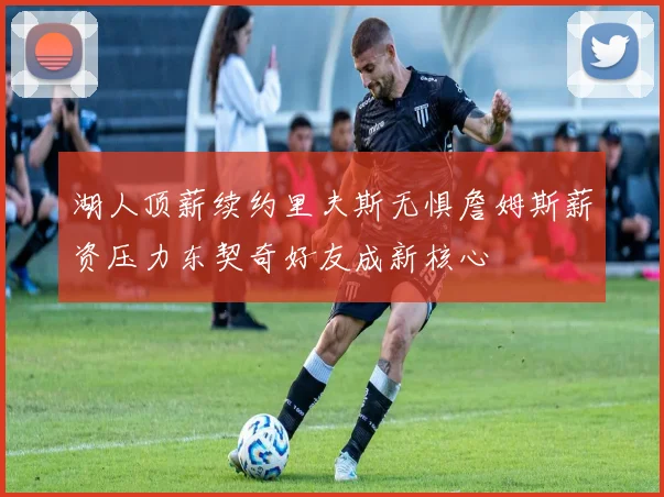 湖人顶薪续约里夫斯无惧詹姆斯薪资压力东契奇好友成新核心