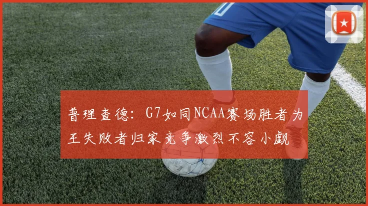 普理查德：G7如同NCAA赛场胜者为王失败者归家竞争激烈不容小觑
