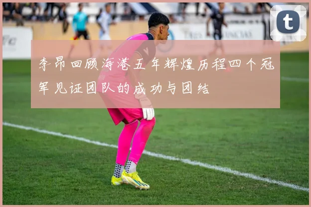 李昂回顾海港五年辉煌历程四个冠军见证团队的成功与团结